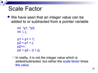 34
34
Scale Factor
 We have seen that an integer value can be
added to or subtracted from a pointer variable
int *p1, *p2;
int i, j;
:
p1 = p1 + 1;
p2 = p1 + j;
p2++;
p2 = p2 – (i + j);
 In reality, it is not the integer value which is
added/subtracted, but rather the scale factor times
the value
 