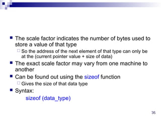 36
36
 The scale factor indicates the number of bytes used to
store a value of that type
 So the address of the next element of that type can only be
at the (current pointer value + size of data)
 The exact scale factor may vary from one machine to
another
 Can be found out using the sizeof function
 Gives the size of that data type
 Syntax:
sizeof (data_type)
 