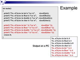 37
37
Example
int main()
{
printf (“No. of bytes in int is %u n”, sizeof(int));
printf (“No. of bytes in float is %u n”, sizeof(float));
printf (“No. of bytes in double is %u n”, sizeof(double));
printf (“No. of bytes in char is %u n”, sizeof(char));
printf (“No. of bytes in int * is %u n”, sizeof(int *));
printf (“No. of bytes in float * is %u n”, sizeof(float *));
printf (“No. of bytes in double * is %u n”, sizeof(double *));
printf (“No. of bytes in char * is %u n”, sizeof(char *));
return 0;
}
No. of bytes in int is 4
No. of bytes in float is 4
No. of bytes in double is 8
No. of bytes in char is 1
No. of bytes in int * is 4
No. of bytes in float * is 4
No. of bytes in double * is 4
No. of bytes in char * is 4
Output on a PC
 