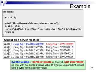 39
39
Example
int main()
{
int A[5], i;
printf(“The addresses of the array elements are:n”);
for (i=0; i<5; i++)
printf(“&A[%d]: Using %p = %p, Using %u = %u”, i, &A[i], &A[i]);
return 0;
}
&A[0]: Using %p = 0x7fffb2ad5930, Using %u = 2997705008
&A[1]: Using %p = 0x7fffb2ad5934, Using %u = 2997705012
&A[2]: Using %p = 0x7fffb2ad5938, Using %u = 2997705016
&A[3]: Using %p = 0x7fffb2ad593c, Using %u = 2997705020
&A[4]: Using %p = 0x7fffb2ad5940, Using %u = 2997705024
Output on a server machine
0x7fffb2ad5930 = 140736191093040 in decimal (NOT 2997705008)
so print with %u prints a wrong value (4 bytes of unsigned int cannot
hold 8 bytes for the pointer value)
 