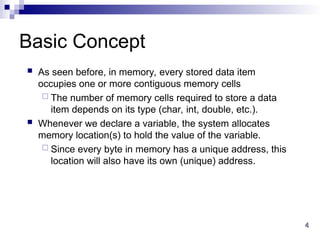 4
4
Basic Concept
 As seen before, in memory, every stored data item
occupies one or more contiguous memory cells
 The number of memory cells required to store a data
item depends on its type (char, int, double, etc.).
 Whenever we declare a variable, the system allocates
memory location(s) to hold the value of the variable.
 Since every byte in memory has a unique address, this
location will also have its own (unique) address.
 