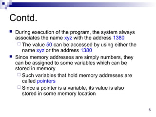 6
6
Contd.
 During execution of the program, the system always
associates the name xyz with the address 1380
 The value 50 can be accessed by using either the
name xyz or the address 1380
 Since memory addresses are simply numbers, they
can be assigned to some variables which can be
stored in memory
 Such variables that hold memory addresses are
called pointers
 Since a pointer is a variable, its value is also
stored in some memory location
 