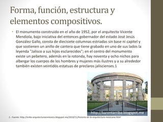 Forma, función, estructura y
elementos compositivos.
• El monumento construido en el año de 1952, por el arquitecto Vicente
Mendiola, bajo iniciativa del entonces gobernador del estado José Jesús
González Gallo, consta de diecisiete columnas estriadas sin base ni capitel y
que sostienen un anillo de cantera que tiene grabado en uno de sus lados la
leyenda "Jalisco a sus hijos esclarecidos"; en el centro del monumento
existe un pebetero, además en la rotonda, hay noventa y ocho nichos para
albergar los cuerpos de los hombres y mujeres más ilustres y a su alrededor
también existen veintidós estatuas de preclaros jaliscienses.1
http://karentarriba.blogspot.mx/
1.- Fuente: http://erika-arquitecturaenmexico.blogspot.mx/2010/11/historia-de-la-arquitectura-mexicana.html
 