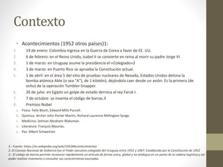 Contexto
• Acontecimientos (1952 otros países)1:
1. 19 de enero: Colombia ingresa en la Guerra de Corea a favor de EE. UU.
2. 6 de febrero: en el Reino Unido, Isabel II se convierte en reina al morir su padre Jorge VI.
3. 1 de marzo: en Uruguay asume la presidencia el «Colegiado»2
4. 3 de marzo: en Puerto Rico se aprueba la Constitución actual.
5. 1 de abril: en el área 5 del sitio de pruebas nucleares de Nevada, Estados Unidos detona la
bomba atómica Able (o sea "A"), de 1 kilotón), dejándola caer desde un avión. Es la primera (de
ocho) de la operación Tumbler-Snapper.
6. 26 de julio: en Egipto un golpe de estado derroca al rey Faruk I.
7. 7 de octubre: se inventa el código de barras.3
8. Premios Nobel
a. Física: Felix Bloch, Edward Mills Purcell.
b. Química: Archer John Porter Martin, Richard Laurence Millington Synge.
c. Medicina: Selman Abraham Waksman.
d. Literatura: François Mauriac.
e. Paz: Albert Schweitzer.
3.- Fuente: https://es.wikipedia.org/wiki/1952#Acontecimientos
2.-El Consejo Nacional de Gobierno fue el Poder ejecutivo colegiado del Uruguay entre 1952 y 1967. Establecido por la Constitución de 1952
3.- El código de barras permite reconocer rápidamente un artículo de forma única, global y no ambigua en un punto de la cadena logística y así
poder realizar inventario o consultar sus características asociadas.
 