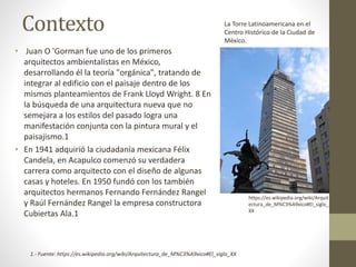 Contexto
• Juan O 'Gorman fue uno de los primeros
arquitectos ambientalistas en México,
desarrollando él la teoría "orgánica", tratando de
integrar al edificio con el paisaje dentro de los
mismos planteamientos de Frank Lloyd Wright. 8 En
la búsqueda de una arquitectura nueva que no
semejara a los estilos del pasado logra una
manifestación conjunta con la pintura mural y el
paisajismo.1
• En 1941 adquirió la ciudadanía mexicana Félix
Candela, en Acapulco comenzó su verdadera
carrera como arquitecto con el diseño de algunas
casas y hoteles. En 1950 fundó con los también
arquitectos hermanos Fernando Fernández Rangel
y Raúl Fernández Rangel la empresa constructora
Cubiertas Ala.1
1.- Fuente: https://es.wikipedia.org/wiki/Arquitectura_de_M%C3%A9xico#El_siglo_XX
La Torre Latinoamericana en el
Centro Histórico de la Ciudad de
México.
https://es.wikipedia.org/wiki/Arquit
ectura_de_M%C3%A9xico#El_siglo_
XX
 