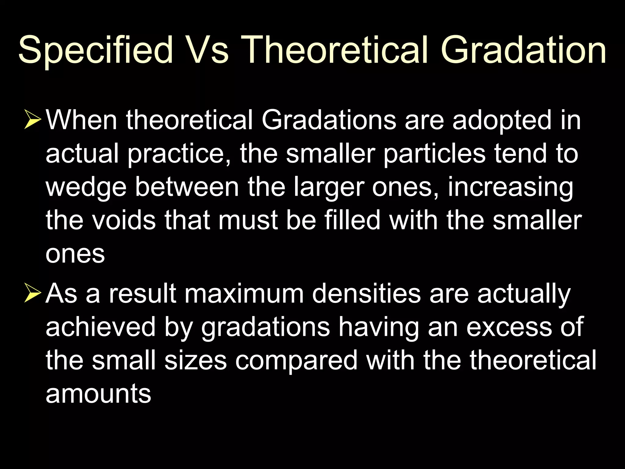 Specified Vs Theoretical Gradation
When theoretical Gradations are adopted in
actual practice, the smaller particles tend to
wedge between the larger ones, increasing
the voids that must be filled with the smaller
ones
As a result maximum densities are actually
achieved by gradations having an excess of
the small sizes compared with the theoretical
amounts
 