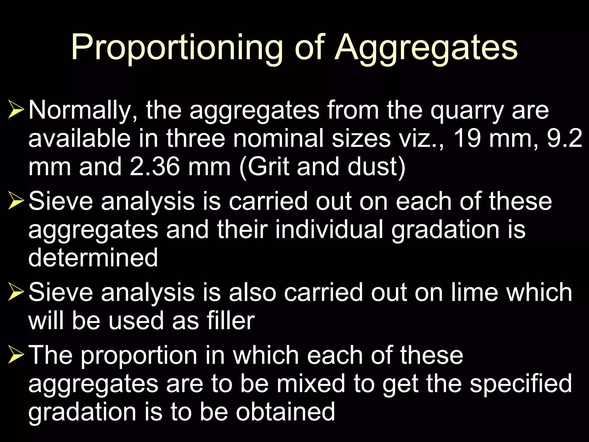 Proportioning of Aggregates
Normally, the aggregates from the quarry are
available in three nominal sizes viz., 19 mm, 9.2
mm and 2.36 mm (Grit and dust)
Sieve analysis is carried out on each of these
aggregates and their individual gradation is
determined
Sieve analysis is also carried out on lime which
will be used as filler
The proportion in which each of these
aggregates are to be mixed to get the specified
gradation is to be obtained
 