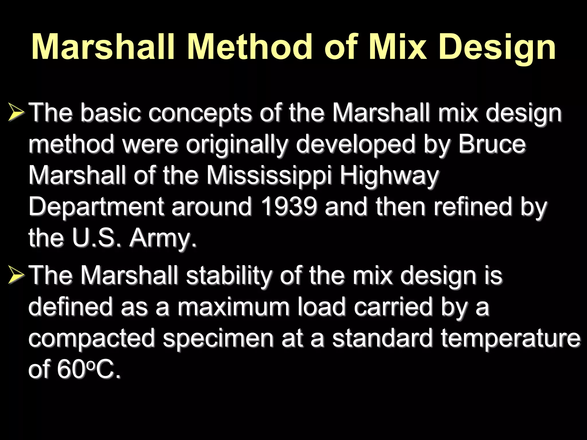 Marshall Method of Mix Design
The basic concepts of the Marshall mix design
method were originally developed by Bruce
Marshall of the Mississippi Highway
Department around 1939 and then refined by
the U.S. Army.
The Marshall stability of the mix design is
defined as a maximum load carried by a
compacted specimen at a standard temperature
of 60oC.
 