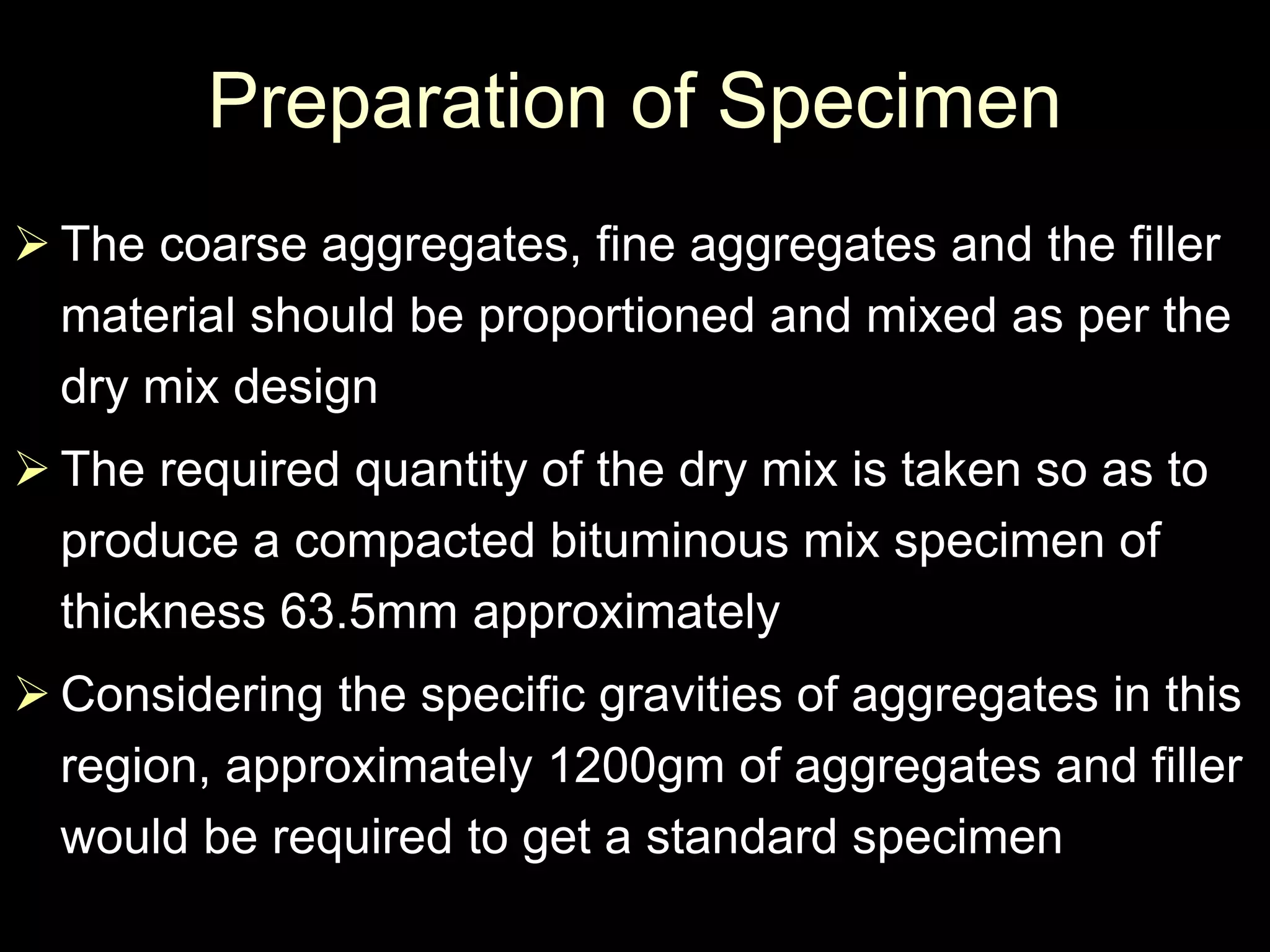 Preparation of Specimen
 The coarse aggregates, fine aggregates and the filler
material should be proportioned and mixed as per the
dry mix design
 The required quantity of the dry mix is taken so as to
produce a compacted bituminous mix specimen of
thickness 63.5mm approximately
 Considering the specific gravities of aggregates in this
region, approximately 1200gm of aggregates and filler
would be required to get a standard specimen
 