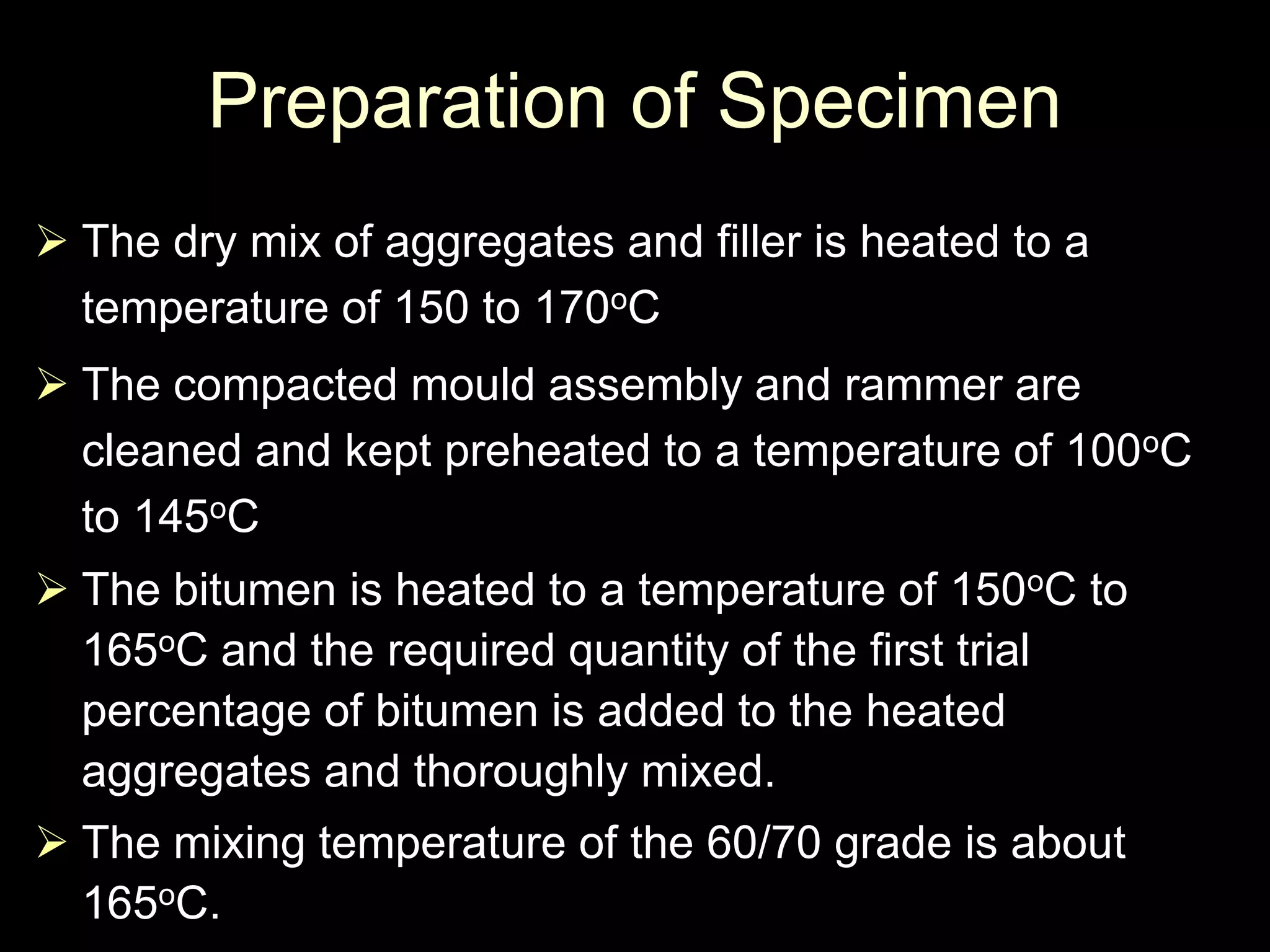 Preparation of Specimen
 The dry mix of aggregates and filler is heated to a
temperature of 150 to 170oC
 The compacted mould assembly and rammer are
cleaned and kept preheated to a temperature of 100oC
to 145oC
 The bitumen is heated to a temperature of 150oC to
165oC and the required quantity of the first trial
percentage of bitumen is added to the heated
aggregates and thoroughly mixed.
 The mixing temperature of the 60/70 grade is about
165oC.
 