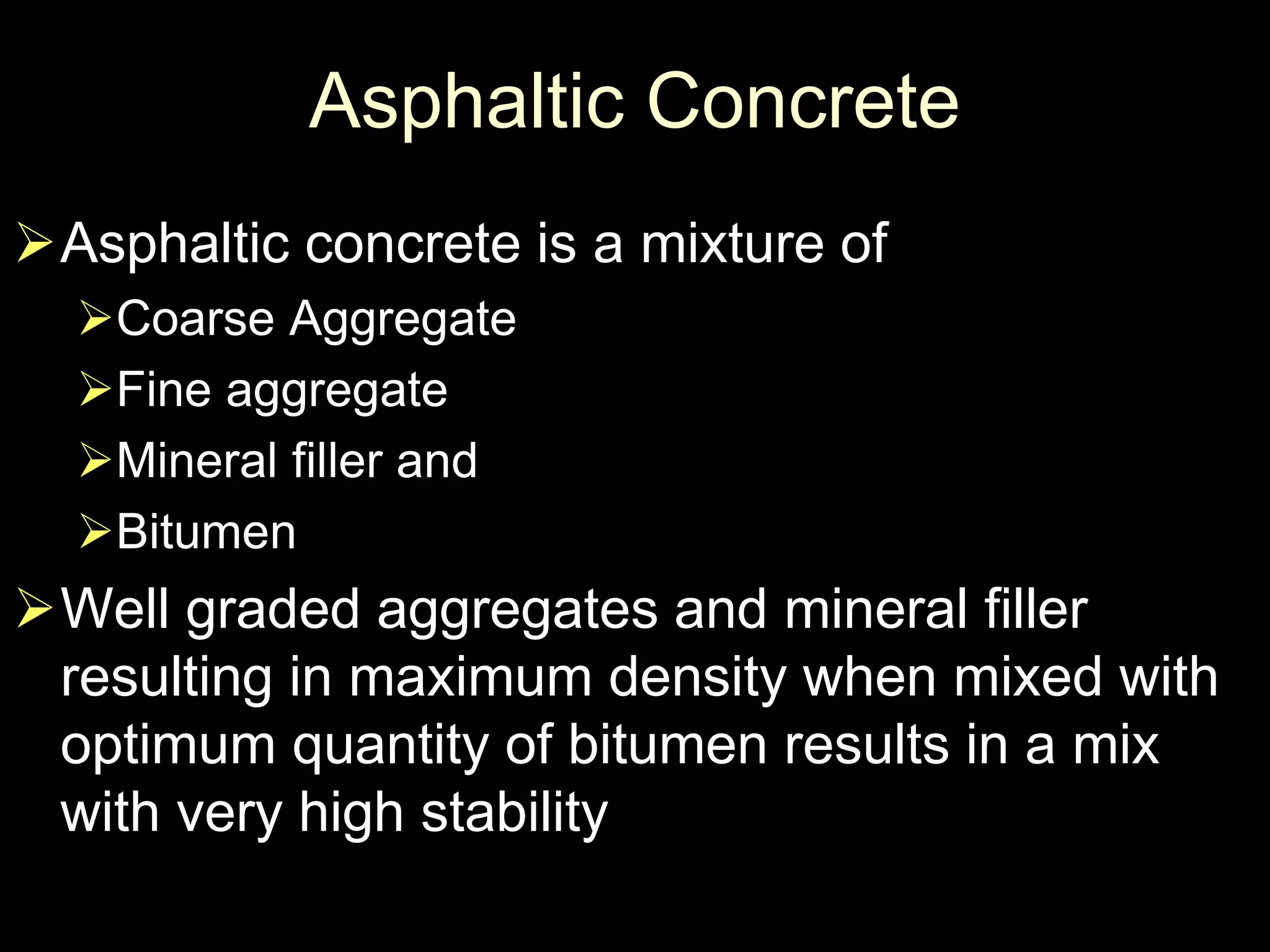 Asphaltic Concrete
Asphaltic concrete is a mixture of
Coarse Aggregate
Fine aggregate
Mineral filler and
Bitumen
Well graded aggregates and mineral filler
resulting in maximum density when mixed with
optimum quantity of bitumen results in a mix
with very high stability
 