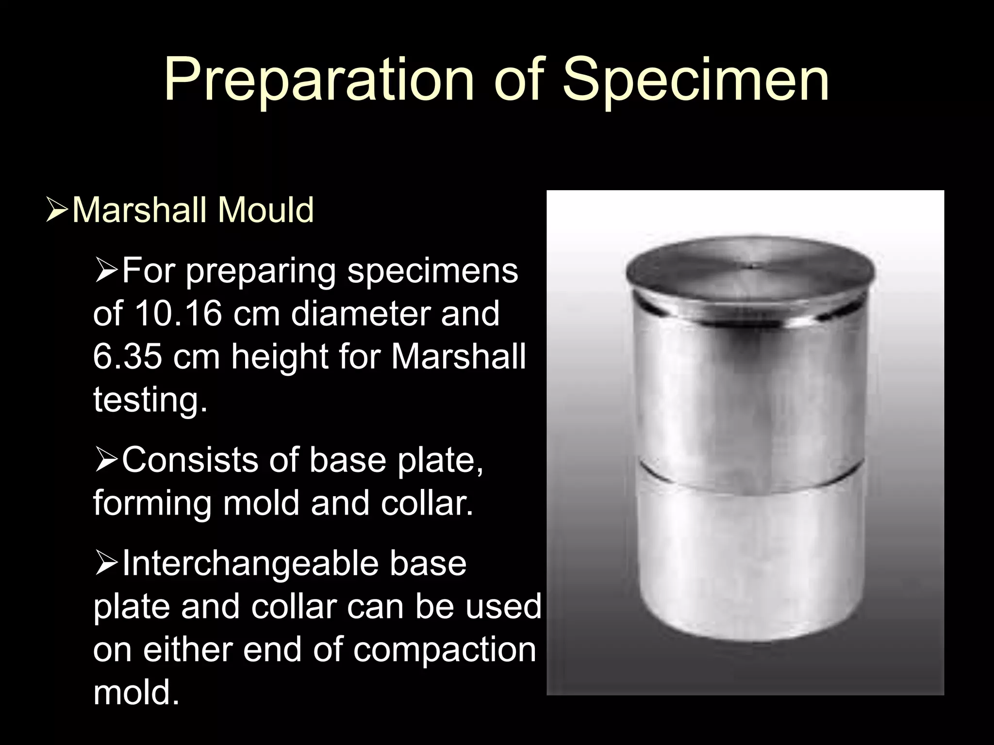 Preparation of Specimen
Marshall Mould
For preparing specimens
of 10.16 cm diameter and
6.35 cm height for Marshall
testing.
Consists of base plate,
forming mold and collar.
Interchangeable base
plate and collar can be used
on either end of compaction
mold.
 