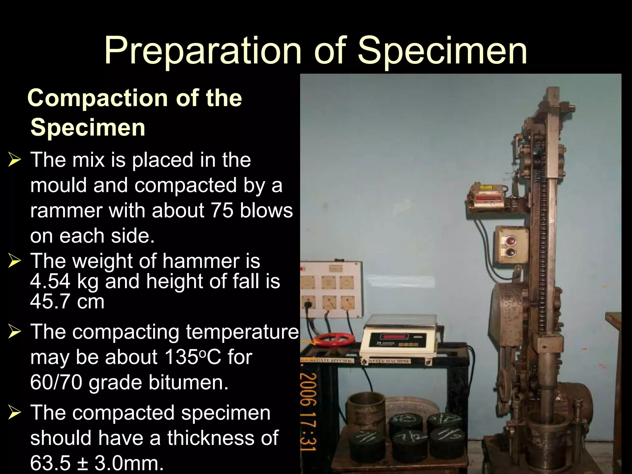 Preparation of Specimen
Compaction of the
Specimen
 The mix is placed in the
mould and compacted by a
rammer with about 75 blows
on each side.
 The weight of hammer is
4.54 kg and height of fall is
45.7 cm
 The compacting temperature
may be about 135oC for
60/70 grade bitumen.
 The compacted specimen
should have a thickness of
63.5 ± 3.0mm.
 