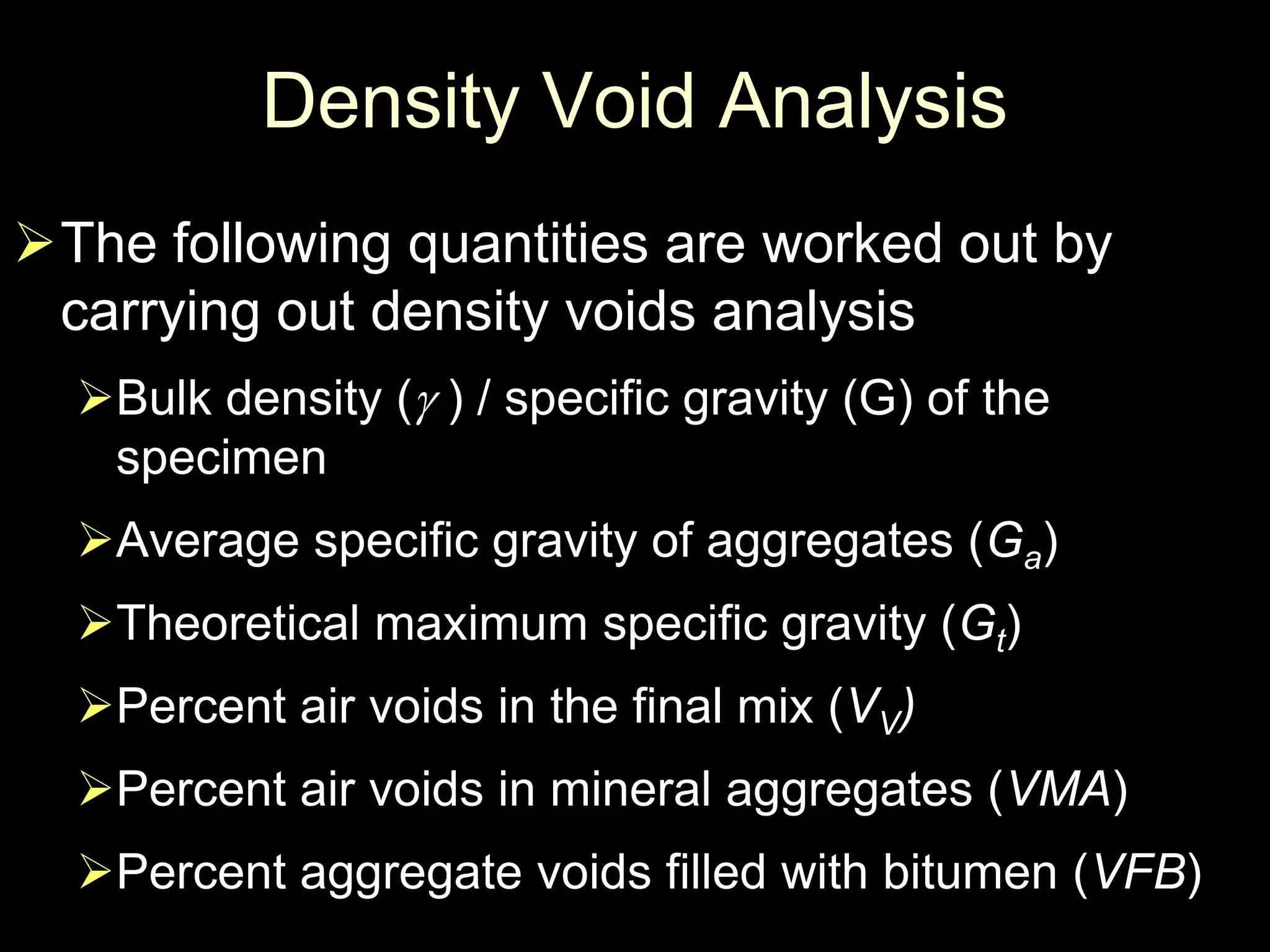 Density Void Analysis
The following quantities are worked out by
carrying out density voids analysis
Bulk density ( ) / specific gravity (G) of the
specimen
Average specific gravity of aggregates (Ga)
Theoretical maximum specific gravity (Gt)
Percent air voids in the final mix (VV)
Percent air voids in mineral aggregates (VMA)
Percent aggregate voids filled with bitumen (VFB)
 