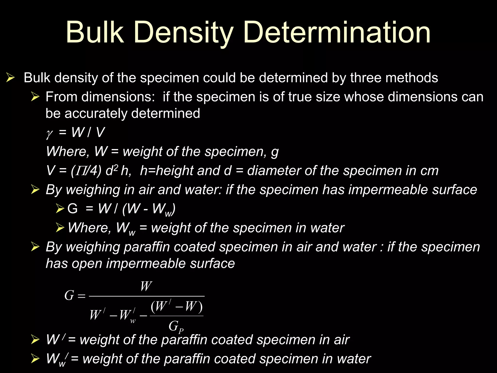 Bulk Density Determination
 Bulk density of the specimen could be determined by three methods
 From dimensions: if the specimen is of true size whose dimensions can
be accurately determined
 = W / V
Where, W = weight of the specimen, g
V = (/4) d2 h, h=height and d = diameter of the specimen in cm
 By weighing in air and water: if the specimen has impermeable surface
G = W / (W - Ww)
Where, Ww = weight of the specimen in water
 By weighing paraffin coated specimen in air and water : if the specimen
has open impermeable surface
 W / = weight of the paraffin coated specimen in air
 Ww
/ = weight of the paraffin coated specimen in water
P
w
G
WW
WW
W
G
)( /
// 


 