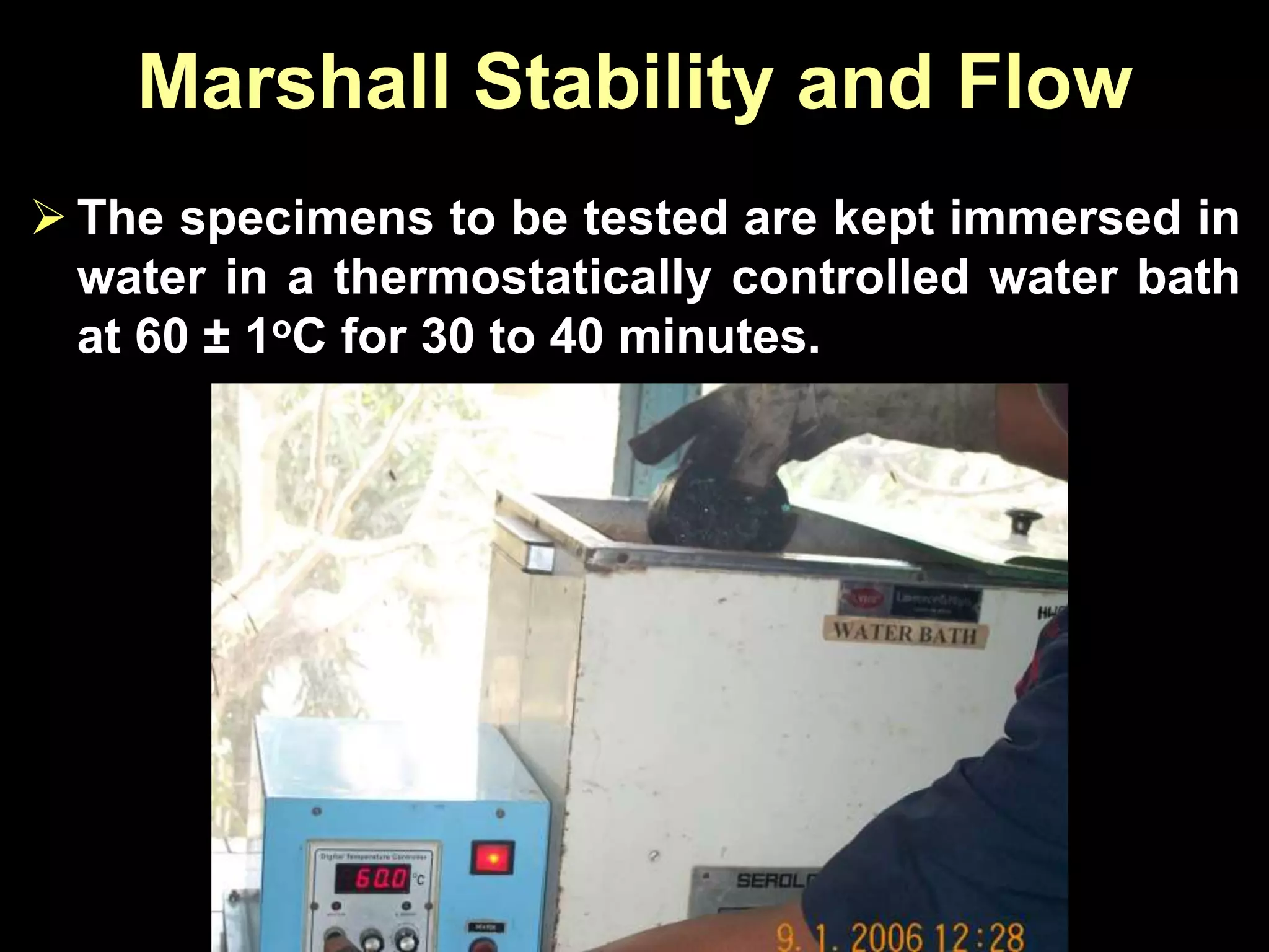 Marshall Stability and Flow
 The specimens to be tested are kept immersed in
water in a thermostatically controlled water bath
at 60 ± 1oC for 30 to 40 minutes.
 