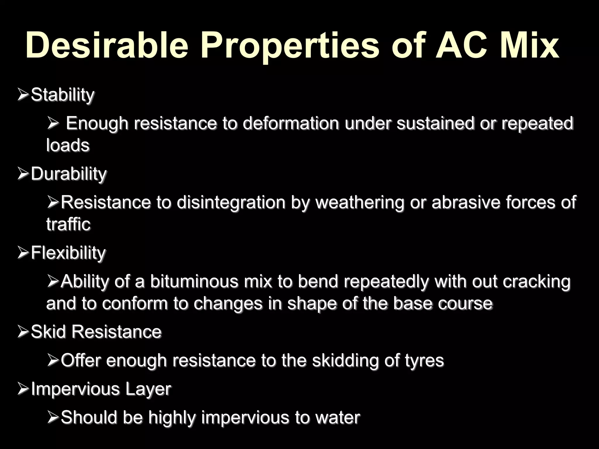 Stability
 Enough resistance to deformation under sustained or repeated
loads
Durability
Resistance to disintegration by weathering or abrasive forces of
traffic
Flexibility
Ability of a bituminous mix to bend repeatedly with out cracking
and to conform to changes in shape of the base course
Skid Resistance
Offer enough resistance to the skidding of tyres
Impervious Layer
Should be highly impervious to water
Desirable Properties of AC Mix
 