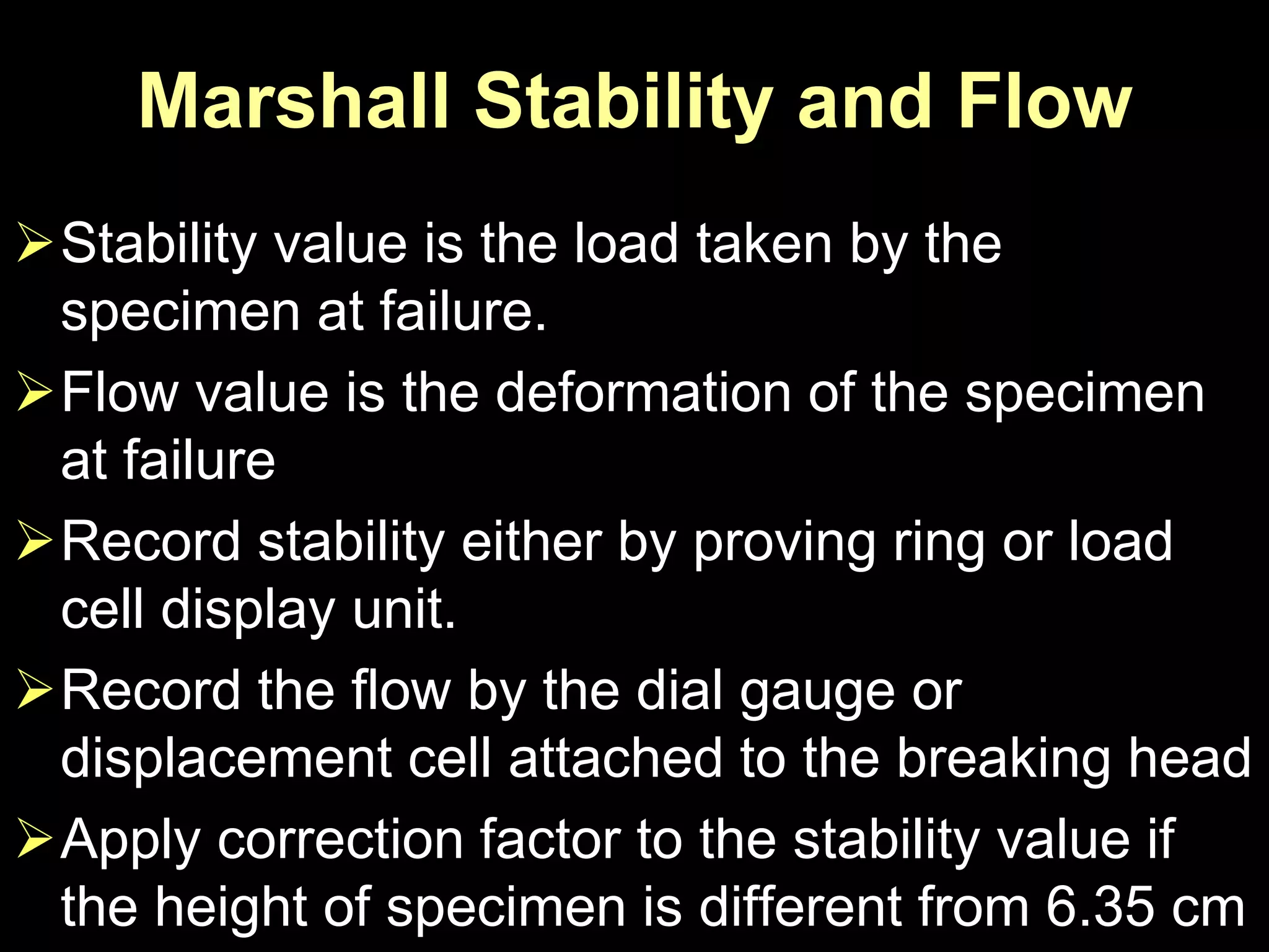 Marshall Stability and Flow
Stability value is the load taken by the
specimen at failure.
Flow value is the deformation of the specimen
at failure
Record stability either by proving ring or load
cell display unit.
Record the flow by the dial gauge or
displacement cell attached to the breaking head
Apply correction factor to the stability value if
the height of specimen is different from 6.35 cm
 