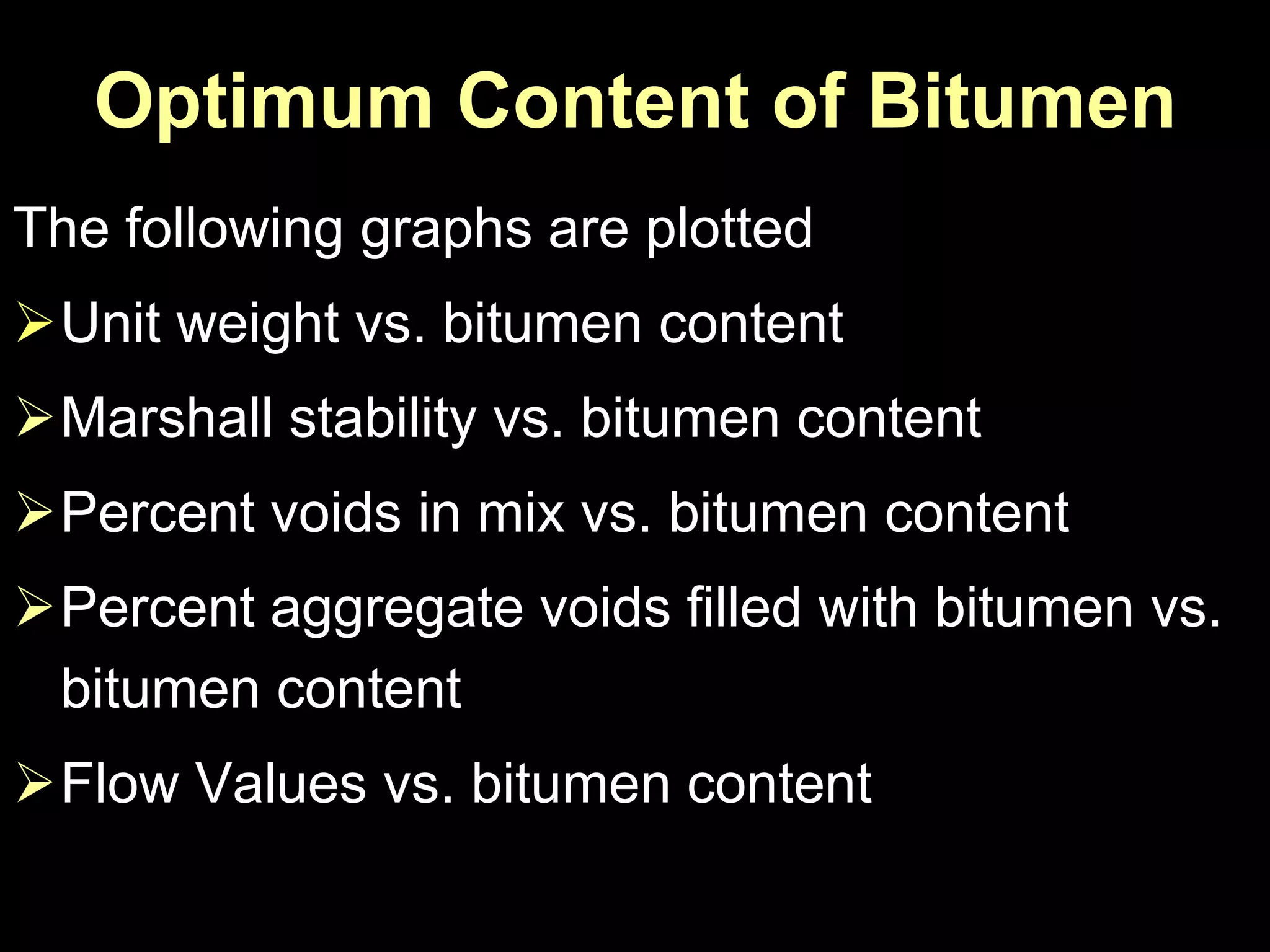 Optimum Content of Bitumen
The following graphs are plotted
Unit weight vs. bitumen content
Marshall stability vs. bitumen content
Percent voids in mix vs. bitumen content
Percent aggregate voids filled with bitumen vs.
bitumen content
Flow Values vs. bitumen content
 