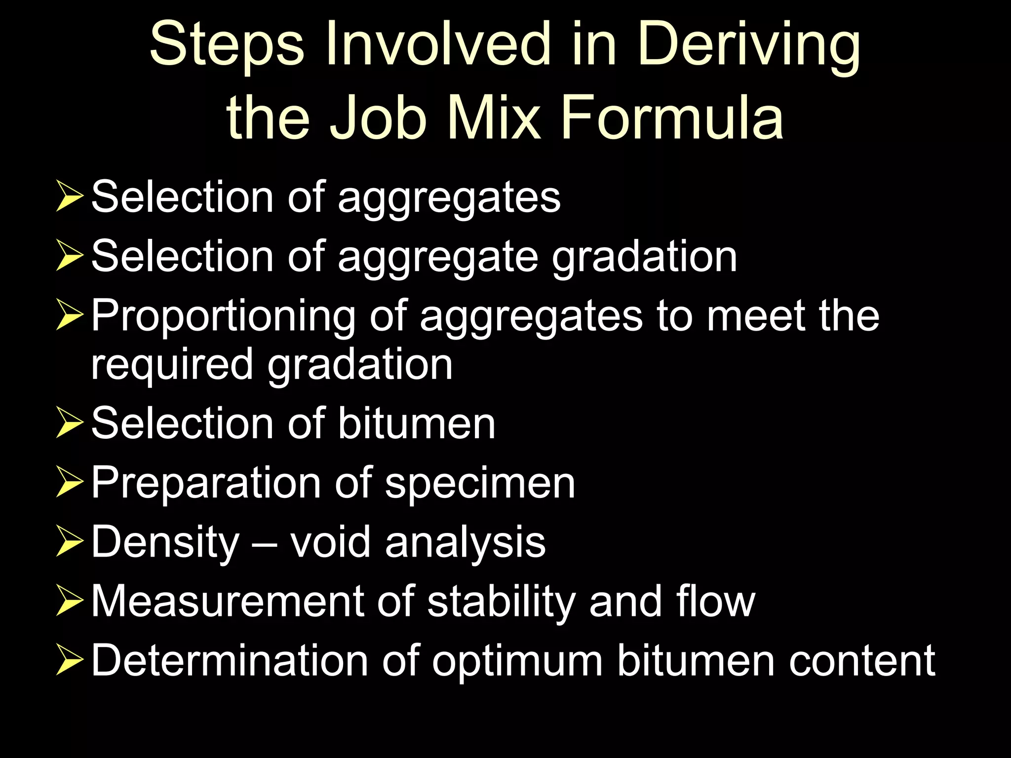 Steps Involved in Deriving
the Job Mix Formula
Selection of aggregates
Selection of aggregate gradation
Proportioning of aggregates to meet the
required gradation
Selection of bitumen
Preparation of specimen
Density – void analysis
Measurement of stability and flow
Determination of optimum bitumen content
 