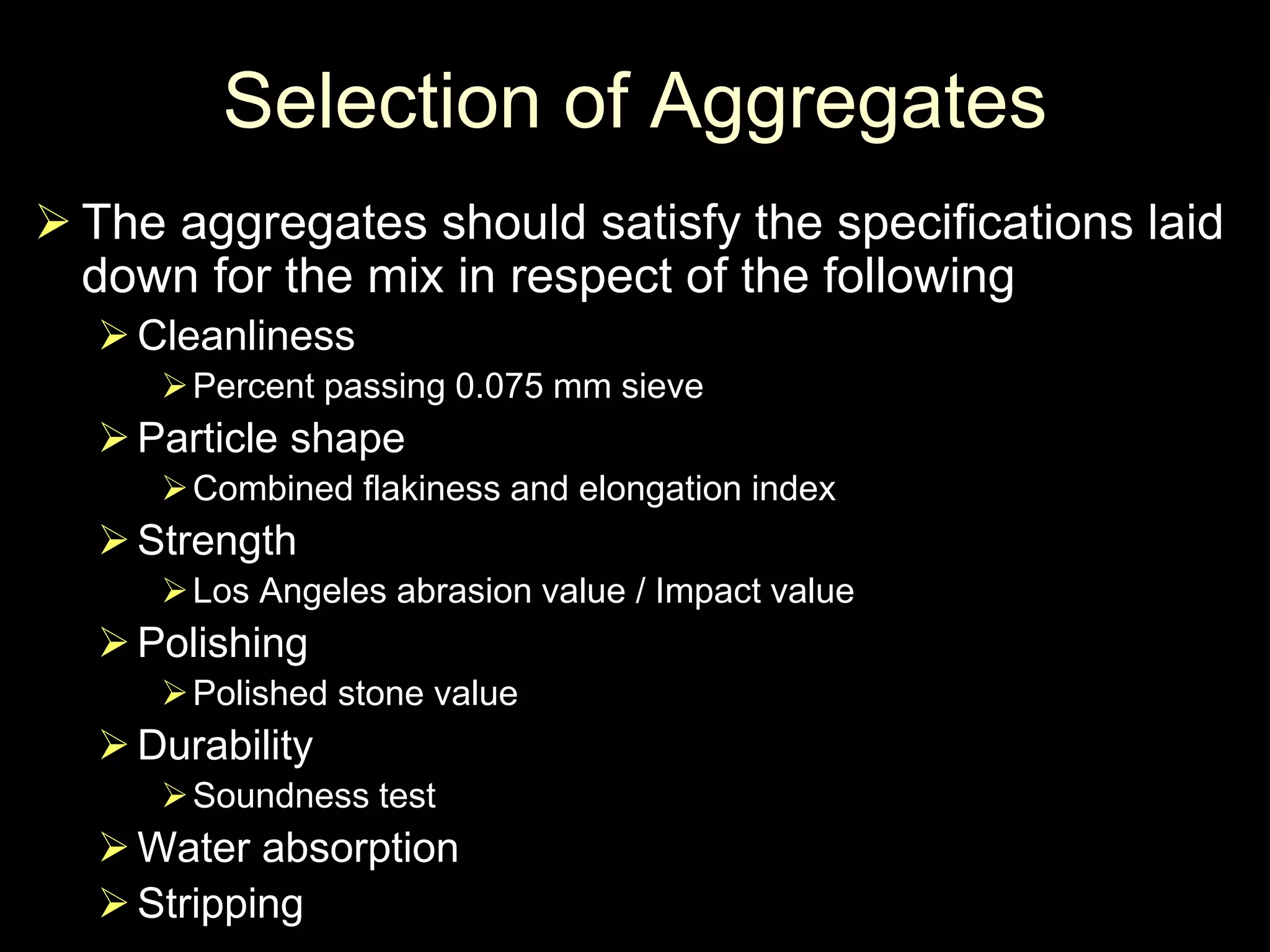 Selection of Aggregates
 The aggregates should satisfy the specifications laid
down for the mix in respect of the following
Cleanliness
Percent passing 0.075 mm sieve
Particle shape
Combined flakiness and elongation index
Strength
Los Angeles abrasion value / Impact value
Polishing
Polished stone value
Durability
Soundness test
Water absorption
Stripping
 