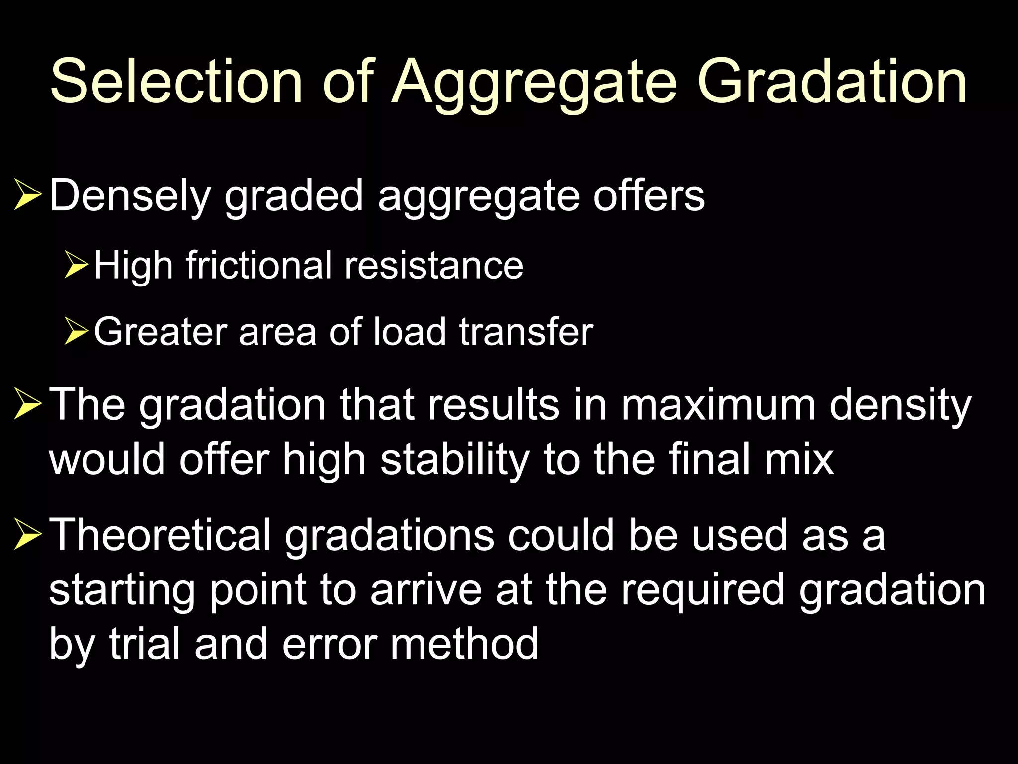 Selection of Aggregate Gradation
Densely graded aggregate offers
High frictional resistance
Greater area of load transfer
The gradation that results in maximum density
would offer high stability to the final mix
Theoretical gradations could be used as a
starting point to arrive at the required gradation
by trial and error method
 