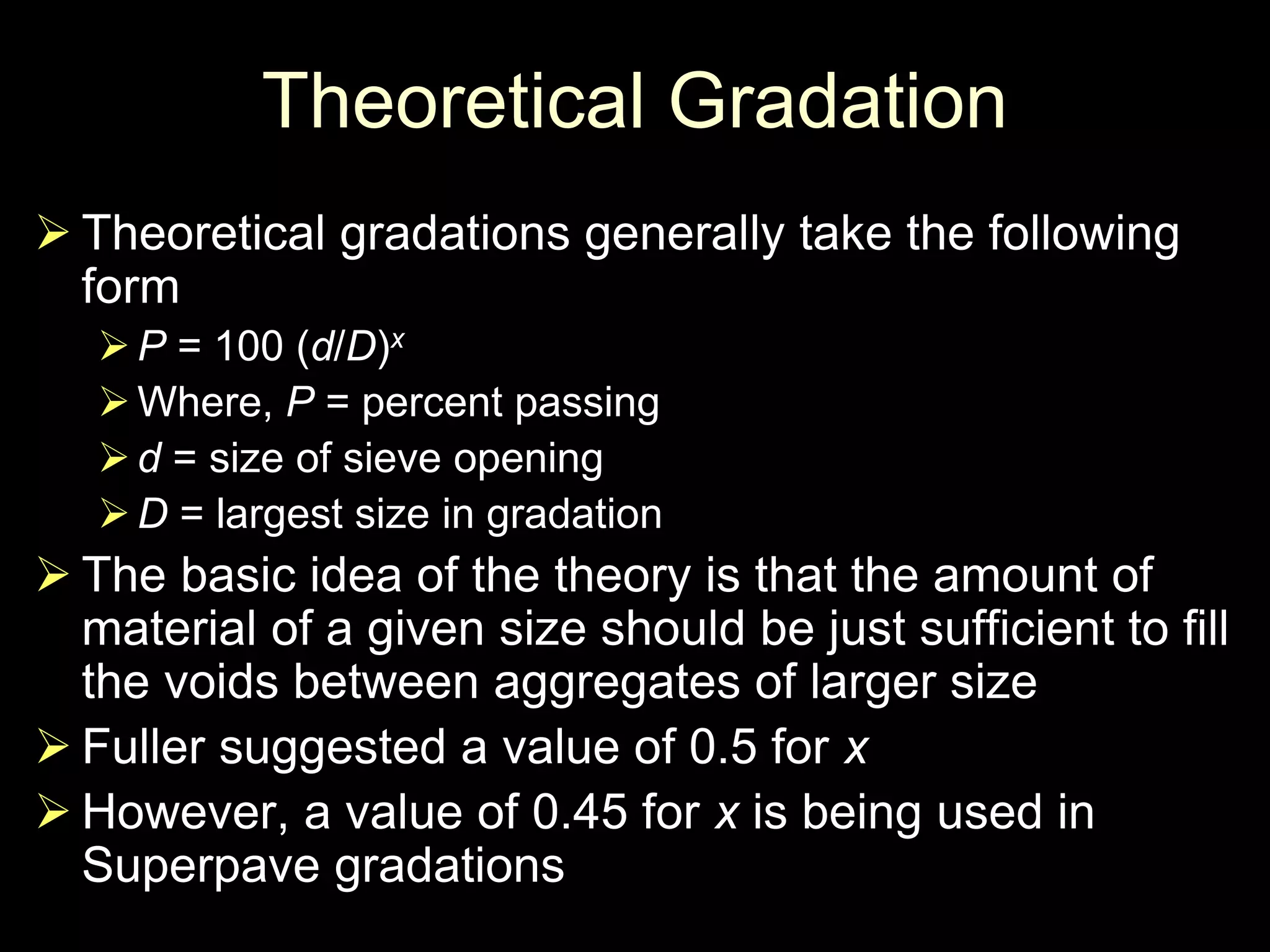 Theoretical Gradation
 Theoretical gradations generally take the following
form
P = 100 (d/D)x
Where, P = percent passing
d = size of sieve opening
D = largest size in gradation
 The basic idea of the theory is that the amount of
material of a given size should be just sufficient to fill
the voids between aggregates of larger size
 Fuller suggested a value of 0.5 for x
 However, a value of 0.45 for x is being used in
Superpave gradations
 