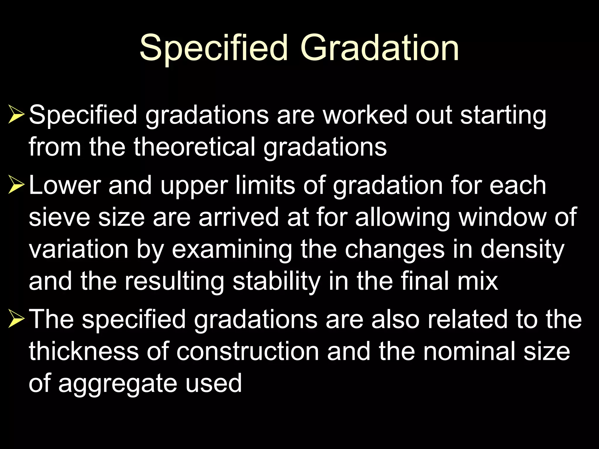 Specified Gradation
Specified gradations are worked out starting
from the theoretical gradations
Lower and upper limits of gradation for each
sieve size are arrived at for allowing window of
variation by examining the changes in density
and the resulting stability in the final mix
The specified gradations are also related to the
thickness of construction and the nominal size
of aggregate used
 