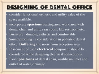 DESIGNING OF DENTAL OFFICE
• consider functional, esthetic and utility value of the
space available.
• incorporate spacious waiting area, work area with
dental chair and unit, x ray room, lab, restroom etc.
• Furniture - durable, esthetic and comfortable
• Sound prooﬁng - a consideration in pediatric dental
oﬃce. Buffering the noise from reception area.
• Placement of each electrical equipment should be
considered while designing electrical connections.
• Exact positions of dental chair, washbasin, inlet and
outlet of water, drainage.
 