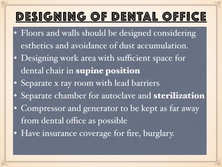 DESIGNING OF DENTAL OFFICE
• Floors and walls should be designed considering
esthetics and avoidance of dust accumulation.
• Designing work area with suﬃcient space for
dental chair in supine position
• Separate x ray room with lead barriers
• Separate chamber for autoclave and sterilization
• Compressor and generator to be kept as far away
from dental oﬃce as possible
• Have insurance coverage for ﬁre, burglary.
 