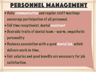 •Daily communication and regular staff meetings
encourage participation of all personnel.
•Full time receptionist, dental assistant
•Desirable traits of dental team - warm, empathetic
personality
•Business association with a good dental lab. which
delivers work in time.
•Fair salaries and good beneﬁts are necessary for job
satisfaction.
PERSONNEL MANAGEMENT
 