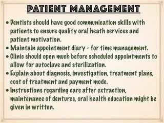 •Dentists should have good communication skills with
patients to ensure quality oral heath services and
patient motivation.
•Maintain appointment diary - for time management.
•Clinic should open much before scheduled appointments to
allow for autoclave and sterilization.
•Explain about diagnosis, investigation, treatment plans,
cost of treatment and payment mode.
•Instructions regarding care after extraction,
maintenance of dentures, oral health education might be
given in written.
PATIENT MANAGEMENT
 