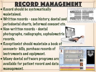 • Record should be systematically
maintained.
• Written records - case history, dental and
periodontal charts, informed consent etc.
• Non-written records - dental
photographs, radiographs, cephalometric
records.
• Receptionist should maintain a book of
accounts- bills, purchase records of
instruments and equipment.
• Many dental software programs are
available for patient record and data
management.
RECORD MANAGEMENT
 