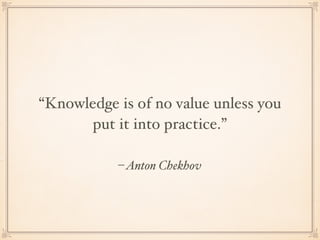 –Anton Chekhov
“Knowledge is of no value unless you
put it into practice.”
 
