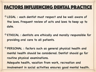 LEGAL : each dentist must respect and be well aware of
the laws. Frequent review of acts and laws to keep up to
date.
ETHICAL : dentists are ethically and morally responsible for
providing oral care to all patients.
PERSONAL : factors such as general physical health and
mental health should be considered. Dentist should go for
routine physical examinations. 
Adequate health, vacation from work, recreation and
involvement in social activities ensures good mental health.
FACTORS INFLUENCING DENTAL PRACTICE
 