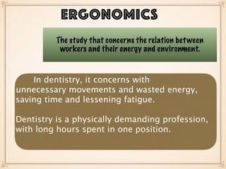 ERGONOMICS
The study that concerns the relation between
workers and their energy and environment.
In dentistry, it concerns with
unnecessary movements and wasted energy,
saving time and lessening fatigue.
Dentistry is a physically demanding profession,
with long hours spent in one position.
 