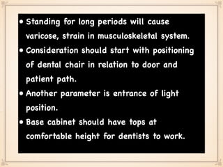 • Standing for long periods will cause
varicose, strain in musculoskeletal system.
• Consideration should start with positioning
of dental chair in relation to door and
patient path.
• Another parameter is entrance of light
position.
• Base cabinet should have tops at
comfortable height for dentists to work.
 