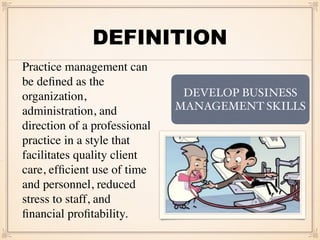 DEFINITION
Practice management can
be deﬁned as the
organization,
administration, and
direction of a professional
practice in a style that
facilitates quality client
care, efﬁcient use of time
and personnel, reduced
stress to staff, and
ﬁnancial proﬁtability.
DEVELOP BUSINESS
MANAGEMENT SKILLS
 