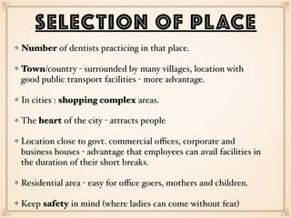 Number of dentists practicing in that place.
Town/country - surrounded by many villages, location with
good public transport facilities - more advantage.
In cities : shopping complex areas.
The heart of the city - attracts people
Location close to govt. commercial oﬃces, corporate and
business houses - advantage that employees can avail facilities in
the duration of their short breaks.
Residential area - easy for oﬃce goers, mothers and children.
Keep safety in mind (where ladies can come without fear)
SELECTION OF PLACE
 