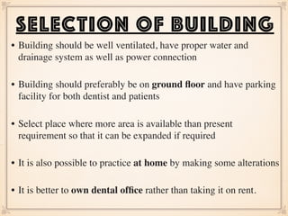 • Building should be well ventilated, have proper water and
drainage system as well as power connection  
• Building should preferably be on ground ﬂoor and have parking
facility for both dentist and patients  
• Select place where more area is available than present
requirement so that it can be expanded if required  
• It is also possible to practice at home by making some alterations  
• It is better to own dental ofﬁce rather than taking it on rent.  
SELECTION OF BUILDING
 