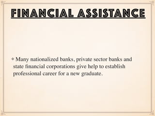 Many nationalized banks, private sector banks and
state ﬁnancial corporations give help to establish
professional career for a new graduate.  
FINANCIAL ASSISTANCE
 