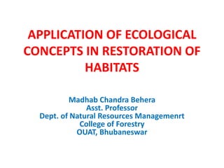 APPLICATION OF ECOLOGICAL
CONCEPTS IN RESTORATION OF
HABITATS
Madhab Chandra Behera
Asst. Professor
Dept. of Natural Resources Managemenrt
College of Forestry
OUAT, Bhubaneswar
 