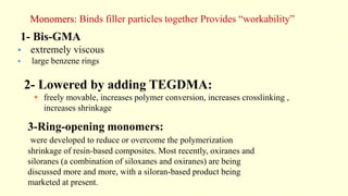 Monomers: Binds filler particles together Provides “workability”
1- Bis-GMA
 extremely viscous
 large benzene rings
2- Lowered by adding TEGDMA:
 freely movable, increases polymer conversion, increases crosslinking ,
increases shrinkage
3-Ring-opening monomers:
were developed to reduce or overcome the polymerization
shrinkage of resin-based composites. Most recently, oxiranes and
siloranes (a combination of siloxanes and oxiranes) are being
discussed more and more, with a siloran-based product being
marketed at present.
 