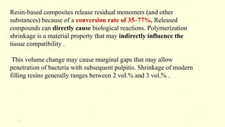 13
Resin-based composites release residual monomers (and other
substances) because of a conversion rate of 35–77%. Released
compounds can directly cause biological reactions. Polymerization
shrinkage is a material property that may indirectly influence the
tissue compatibility .
This volume change may cause marginal gaps that may allow
penetration of bacteria with subsequent pulpitis. Shrinkage of modern
filling resins generally ranges between 2 vol.% and 3 vol.% .
 