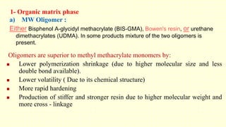 1- Organic matrix phase
a) MW Oligomer :
Either Bisphenol A-glycidyl methacrylate (BIS-GMA), Bowen's resin, or urethane
dimethacrylates (UDMA). In some products mixture of the two oligomers is
present.
Oligomers are superior to methyl methacrylate monomers by:
 Lower polymerization shrinkage (due to higher molecular size and less
double bond available).
 Lower volatility ( Due to its chemical structure)
 More rapid hardening
 Production of stiffer and stronger resin due to higher molecular weight and
more cross - linkage
 