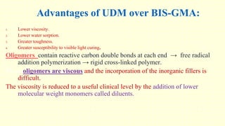 Advantages of UDM over BIS-GMA:
1. Lower viscosity.
2. Lower water sorption.
3. Greater toughness.
4. Greater susceptibility to visible light curing.
Oligomers contain reactive carbon double bonds at each end → free radical
addition polymerization → rigid cross-linked polymer.
These oligomers are viscous and the incorporation of the inorganic fillers is
difficult.
The viscosity is reduced to a useful clinical level by the addition of lower
molecular weight monomers called diluents.
 