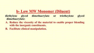b- Low MW Monomer (Diluent)
diethylene glycol dimethacrylate or trietheylene glycol
dimethacrylate:
A. Reduce the viscosity of the material to enable proper blending
with the inorganic constituents.
B. Facilitate clinical manipulation.
 