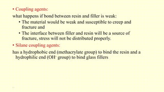 • Coupling agents:
what happens if bond between resin and filler is weak:
• The material would be weak and susceptible to creep and
fracture and
• The interface between filler and resin will be a source of
fracture, stress will not be distributed properly.
• Silane coupling agents:
has a hydrophobic end (methacrylate group) to bind the resin and a
hydrophilic end (OH- group) to bind glass fillers
20
 