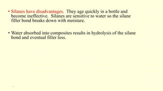 • Silanes have disadvantages. They age quickly in a bottle and
become ineffective. Silanes are sensitive to water so the silane
filler bond breaks down with moisture.
• Water absorbed into composites results in hydrolysis of the silane
bond and eventual filler loss.
21
 
