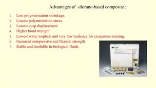 Advantages of silorane-based composite :
1. Low polymerization shrinkage.
2. Lowest polymerization stress.
3. Lowest cusp displacement.
4. Higher bond strength.
5. Lowest water sorption and very low tendency for exogenous staining.
6. Increased compressive and flexural strength.
7. Stable and insoluble in biological fluids.
 
